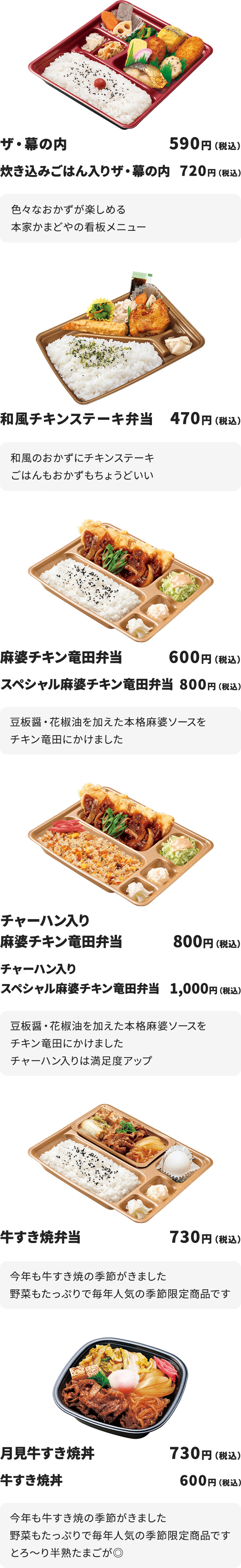 ザ・幕の内　５９０円　
炊き込みごはん入りザ・幕の内　７２０円
色々なおかずが楽しめる本家かまどやの看板メニュー

和風チキンステーキ弁当　４７０円
和風のおかずにチキンステーキ
ごはんもおかずもちょうどいい

麻婆チキン竜田弁当　６００円
スペシャル麻婆チキン竜田弁当　８００円
豆板醤・花椒油を加えた本格麻婆ソースをチキン竜田にかけました

チャーハン入り麻婆チキン竜田弁当　８００円
チャーハン入りスペシャル麻婆チキン竜田弁当　１,０００円
豆板醤・花椒油を加えた本格麻婆ソースをチキン竜田にかけました
チャーハン入りは満足度アップ

牛すき焼弁当　７３０円
今年も牛すき焼の季節がきました
野菜もたっぷりで毎年人気の季節限定商品です

月見牛すき焼丼　７３０円
牛すき焼丼　６６０円
今年も牛すき焼の季節がきました
野菜もたっぷりで毎年人気の季節限定商品です
とろ～り半熟たまごが◎
