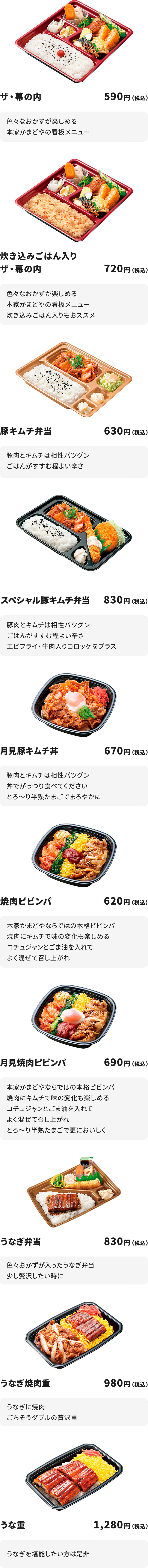 
ザ・幕の内　５９０円
色々なおかずが楽しめる本家かまどやの看板メニュー

炊き込みごはん入りザ・幕の内　７２０円
色々なおかずが楽しめる本家かまどやの看板メニュー
炊き込みごはん入りもおススメ

豚キムチ弁当６３０円
豚肉とキムチは相性バツグン　ごはんがすすむ程よい辛さ

スペシャル豚キムチ弁当　８３０円
豚肉とキムチは相性バツグン　ごはんがすすむ程よい辛さ
エビフライ・牛肉入りコロッケをプラス

月見豚キムチ丼６７０円
豚肉とキムチは相性バツグン　丼でがっつり食べてください
とろ～り半熟たまごでまろやかに

焼肉ピビンパ　６２０円
本家かまどやならではの本格ピビンパ　焼肉にキムチで味の変化も楽しめる
コチュジャンとごま油を入れてよく混ぜて召し上がれ

月見焼肉ピビンパ　６９０円
本家かまどやならではの本格ピビンパ　焼肉にキムチで味の変化も楽しめる
コチュジャンとごま油を入れてよく混ぜて召し上がれ
とろ～り半熟たまごで更においしく

うなぎ弁当　８３０円
色々おかずが入ったうなぎ弁当　少し贅沢したい時に

うなぎ焼肉重　９８０円
うなぎに焼肉ごちそうダブルの贅沢重

うな重　１,２８０円
うなぎを堪能したい方は是非
