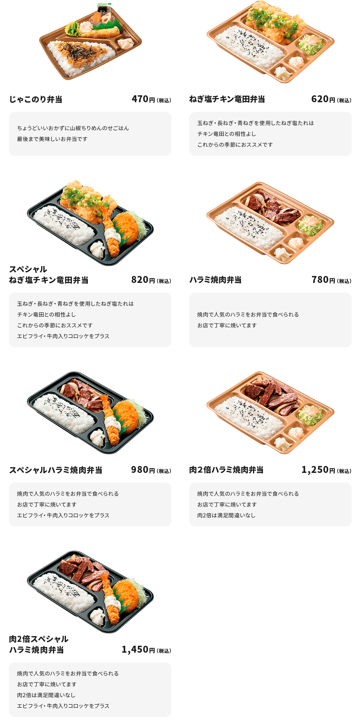 
じゃこのり弁当　４７０円
ちょうどいいおかずに山椒ちりめんのせごはん
最後まで美味しいお弁当です

ねぎ塩チキン竜田弁当　６２０円
玉ねぎ・長ねぎ・青ねぎを使用したねぎ塩たれはチキン竜田との相性よし
これからの季節におススメです

スペシャルねぎ塩チキン竜田弁当　８２０円
玉ねぎ・長ねぎ・青ねぎを使用したねぎ塩たれはチキン竜田との相性よし
これからの季節におススメです
エビフライ・牛肉入りコロッケをプラス

ハラミ焼肉弁当　７８０円
焼肉で人気のハラミをお弁当で食べられる
お店で丁寧に焼いてます

スペシャルハラミ焼肉弁当　９８０円
焼肉で人気のハラミをお弁当で食べられる
お店で丁寧に焼いてます
エビフライ・牛肉入りコロッケをプラス

肉２倍ハラミ焼肉弁当　１,２５０円
焼肉で人気のハラミをお弁当で食べられる
お店で丁寧に焼いてます　肉２倍は満足間違いなし

肉２倍スペシャルハラミ焼肉弁当　１,４５０円
焼肉で人気のハラミをお弁当で食べられる
お店で丁寧に焼いてます　　肉２倍は満足間違いなし
エビフライ・牛肉入りコロッケをプラス
