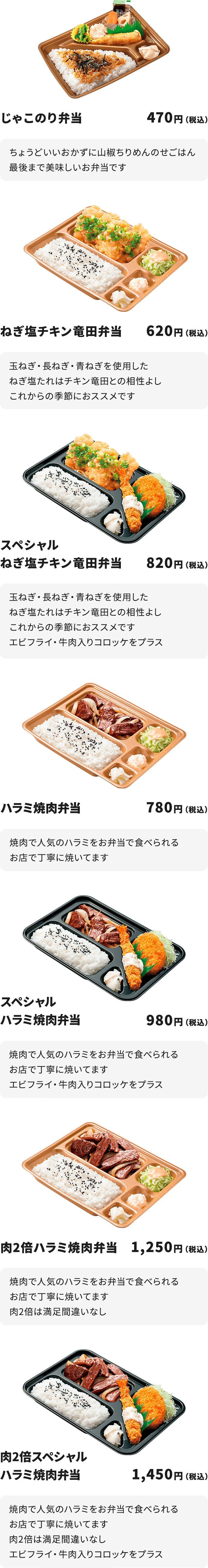 
じゃこのり弁当　４７０円
ちょうどいいおかずに山椒ちりめんのせごはん
最後まで美味しいお弁当です

ねぎ塩チキン竜田弁当　６２０円
玉ねぎ・長ねぎ・青ねぎを使用したねぎ塩たれはチキン竜田との相性よし
これからの季節におススメです

スペシャルねぎ塩チキン竜田弁当　８２０円
玉ねぎ・長ねぎ・青ねぎを使用したねぎ塩たれはチキン竜田との相性よし
これからの季節におススメです
エビフライ・牛肉入りコロッケをプラス

ハラミ焼肉弁当　７８０円
焼肉で人気のハラミをお弁当で食べられる
お店で丁寧に焼いてます

スペシャルハラミ焼肉弁当　９８０円
焼肉で人気のハラミをお弁当で食べられる
お店で丁寧に焼いてます
エビフライ・牛肉入りコロッケをプラス

肉２倍ハラミ焼肉弁当　１,２５０円
焼肉で人気のハラミをお弁当で食べられる
お店で丁寧に焼いてます　肉２倍は満足間違いなし

肉２倍スペシャルハラミ焼肉弁当　１,４５０円
焼肉で人気のハラミをお弁当で食べられる
お店で丁寧に焼いてます　　肉２倍は満足間違いなし
エビフライ・牛肉入りコロッケをプラス
