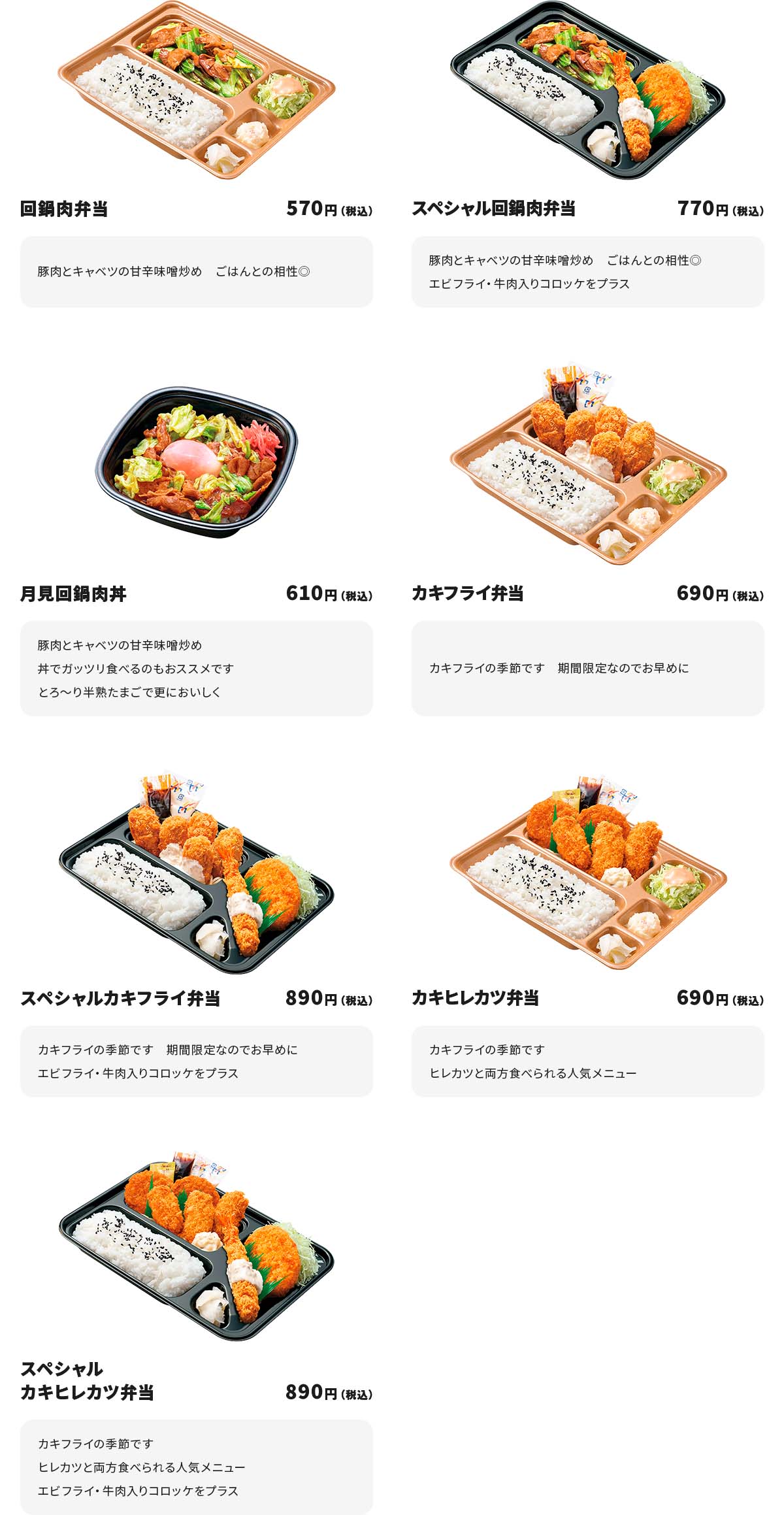 
回鍋肉弁当　570円
豚肉とキャベツの甘辛味噌炒め　ごはんとの相性◎

スペシャル回鍋肉弁当　770円
豚肉とキャベツの甘辛味噌炒め　ごはんとの相性◎
エビフライ・牛肉入りコロッケをプラス

月見回鍋肉丼　610円
豚肉とキャベツの甘辛味噌炒め　丼でガッツリ食べるのもおススメです
とろ～り半熟たまごで更においしく

カキフライ弁当　690円
カキフライの季節です　期間限定なのでお早めに

スペシャルカキフライ弁当　890円
カキフライの季節です　期間限定なのでお早めに
エビフライ・牛肉入りコロッケをプラス

カキヒレカツ弁当　690円
カキフライの季節です　ヒレカツと両方食べられる人気メニュー

スペシャルカキヒレカツ弁当　890円
カキフライの季節です　ヒレカツと両方食べられる人気メニュー
エビフライ・牛肉入りコロッケをプラス
