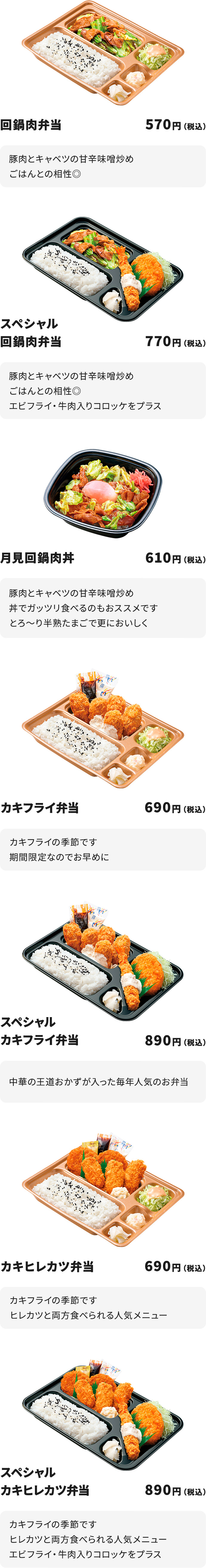 
回鍋肉弁当　570円
豚肉とキャベツの甘辛味噌炒め　ごはんとの相性◎

スペシャル回鍋肉弁当　770円
豚肉とキャベツの甘辛味噌炒め　ごはんとの相性◎
エビフライ・牛肉入りコロッケをプラス

月見回鍋肉丼　610円
豚肉とキャベツの甘辛味噌炒め　丼でガッツリ食べるのもおススメです
とろ～り半熟たまごで更においしく

カキフライ弁当　690円
カキフライの季節です　期間限定なのでお早めに

スペシャルカキフライ弁当　890円
カキフライの季節です　期間限定なのでお早めに
エビフライ・牛肉入りコロッケをプラス

カキヒレカツ弁当　690円
カキフライの季節です　ヒレカツと両方食べられる人気メニュー

スペシャルカキヒレカツ弁当　890円
カキフライの季節です　ヒレカツと両方食べられる人気メニュー
エビフライ・牛肉入りコロッケをプラス
