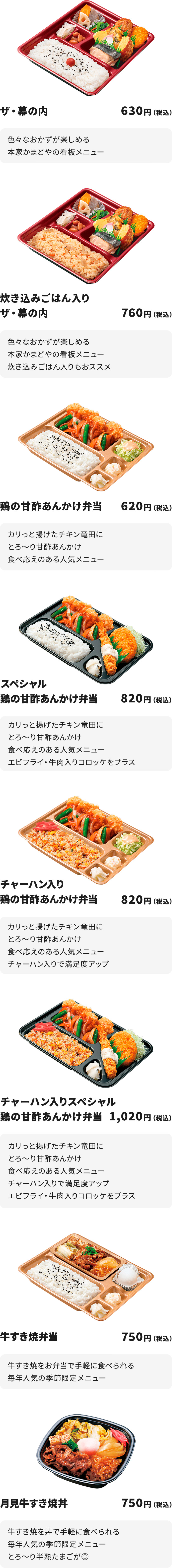 
ザ・幕の内　630円
色々なおかずが楽しめる本家かまどやの看板メニュ

炊き込みごはん入りザ・幕の内　760円
色々なおかずが楽しめる本家かまどやの看板メニュー
炊き込みごはん入りもおススメ

鶏の甘酢あんかけ弁当　620円
カリっと揚げたチキン竜田にとろ～り甘酢あんかけ
食べ応えのある人気メニュー

スペシャル鶏の甘酢あんかけ弁当　820円
カリっと揚げたチキン竜田にとろ～り甘酢あんかけ
食べ応えのある人気メニュー
エビフライ・牛肉入りコロッケをプラス

チャーハン入り鶏の甘酢あんかけ弁当　820円
カリっと揚げたチキン竜田にとろ～り甘酢あんかけ
食べ応えのある人気メニュー
チャーハン入りで満足度アップ

チャーハン入りスペシャル鶏の甘酢あんかけ弁当　1020円
カリっと揚げたチキン竜田にとろ～り甘酢あんかけ
食べ応えのある人気メニュー
チャーハン入りで満足度アップ　　
エビフライ・牛肉入りコロッケをプラス

牛すき焼弁当　750円
牛すき焼をお弁当で手軽に食べられる
毎年人気の季節限定メニュー

月見牛すき焼丼　750円
牛すき焼を丼で手軽に食べられる
毎年人気の季節限定メニュー
とろ～り半熟たまごが◎
