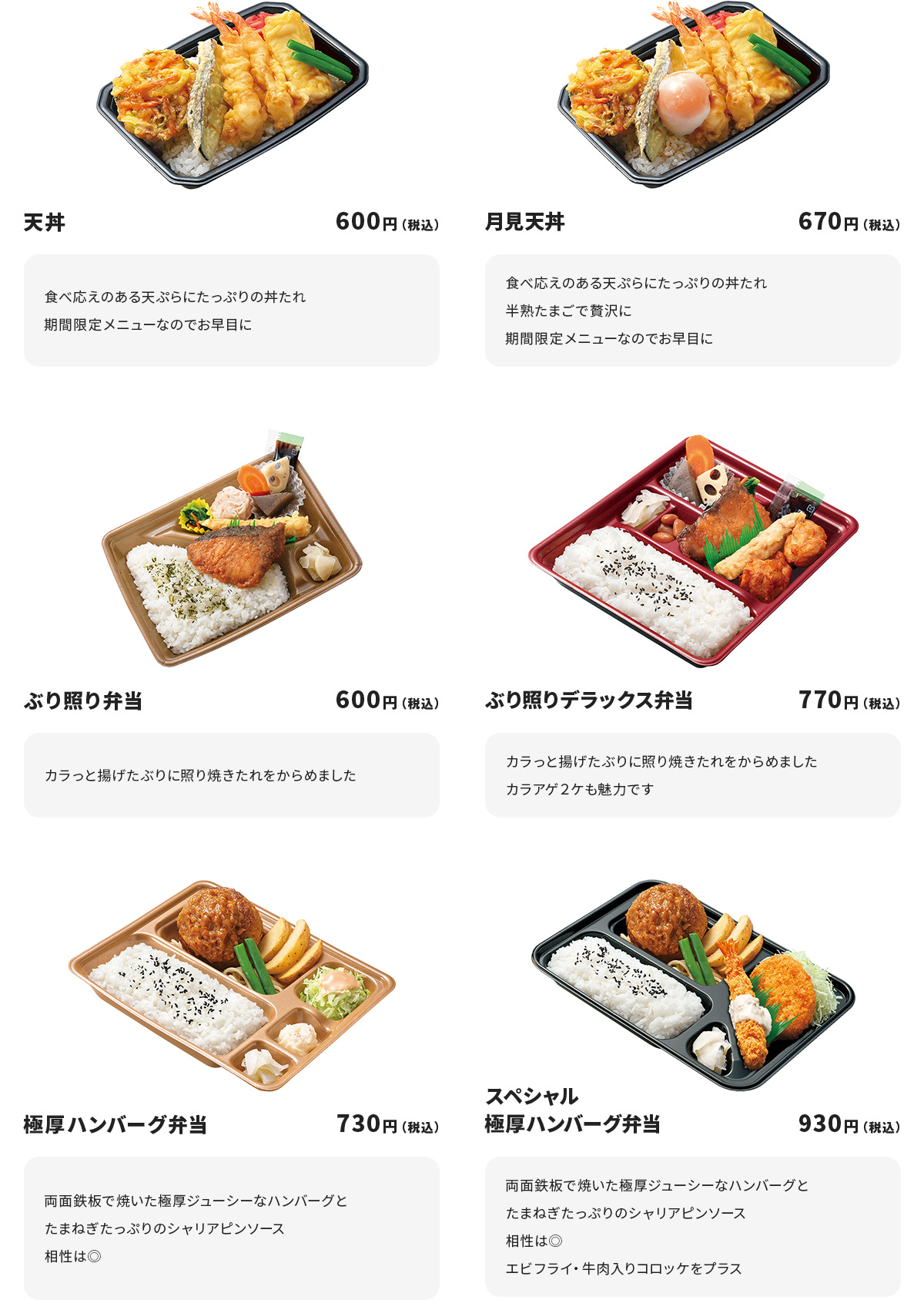 
天丼　600円
食べ応えのある天ぷらにたっぷりの丼たれ
期間限定メニューなのでお早目に

月見天丼　670円
食べ応えのある天ぷらにたっぷりの丼たれ
半熟たまごで贅沢に
期間限定メニューなのでお早目に

ぶり照り弁当　600円
カラっと揚げたぶりに照り焼きたれをからめました

ぶり照りデラックス弁当　770円
カラっと揚げたぶりに照り焼きたれをからめました
カラアゲ２ケも魅力です

極厚ハンバーグ弁当　730円
両面鉄板で焼いた極厚ジューシーなハンバーグとたまねぎたっぷりのシャリアピンソース
相性は◎

スペシャル極厚ハンバーグ弁当　930円
両面鉄板で焼いた極厚ジューシーなハンバーグとたまねぎたっぷりのシャリアピンソース
相性は◎
エビフライ・牛肉入りコロッケをプラス
