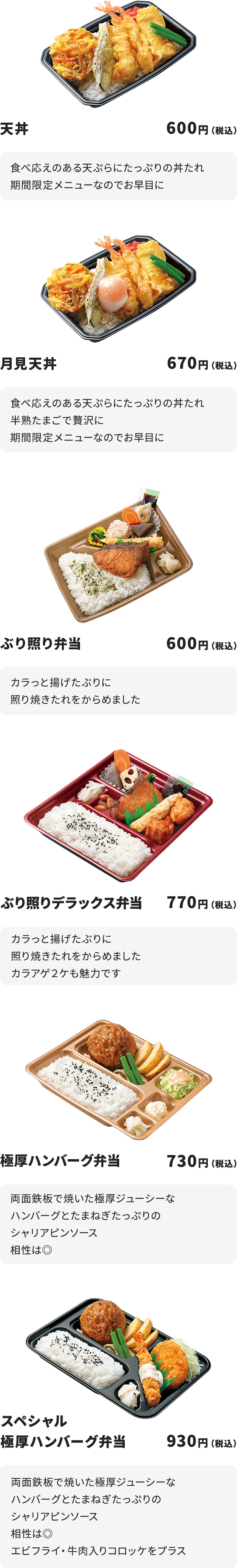 
天丼　600円
食べ応えのある天ぷらにたっぷりの丼たれ
期間限定メニューなのでお早目に

月見天丼　670円
食べ応えのある天ぷらにたっぷりの丼たれ
半熟たまごで贅沢に
期間限定メニューなのでお早目に

ぶり照り弁当　600円
カラっと揚げたぶりに照り焼きたれをからめました

ぶり照りデラックス弁当　770円
カラっと揚げたぶりに照り焼きたれをからめました
カラアゲ２ケも魅力です

極厚ハンバーグ弁当　730円
両面鉄板で焼いた極厚ジューシーなハンバーグとたまねぎたっぷりのシャリアピンソース
相性は◎

スペシャル極厚ハンバーグ弁当　930円
両面鉄板で焼いた極厚ジューシーなハンバーグとたまねぎたっぷりのシャリアピンソース
相性は◎
エビフライ・牛肉入りコロッケをプラス
