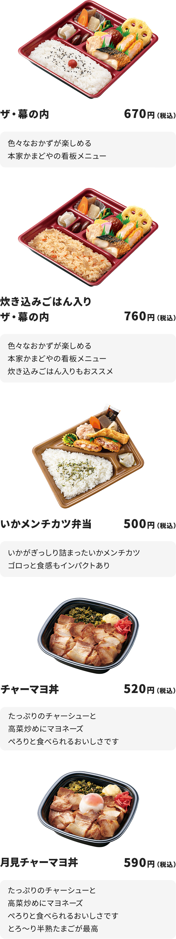 
ザ・幕の内　670円
色々なおかずが楽しめる本家かまどやの看板メニュー

炊き込みごはん入りザ・幕の内　760円　
色々なおかずが楽しめる本家かまどやの看板メニュー
炊き込みごはん入りもおススメ

いかメンチカツ弁当　500円
いかがぎっしり詰まったいかメンチカツ
ゴロっと食感もインパクトあり

チャーマヨ丼　520円
たっぷりのチャーシューと高菜炒めにマヨネーズ
ぺろりと食べられるおいしさです

月見チャーマヨ丼　590円
たっぷりのチャーシューと高菜炒めにマヨネーズ
ぺろりと食べられるおいしさです
とろ～り半熟たまごが最高
