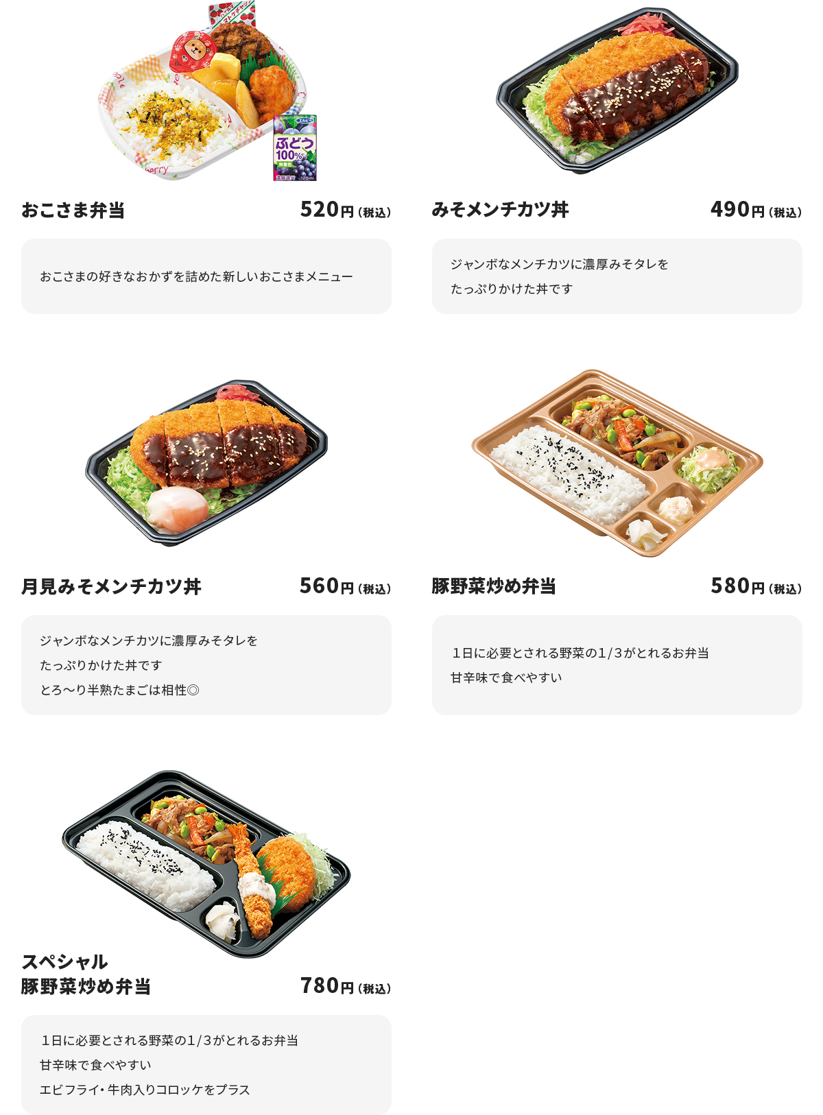 
おこさま弁当　520円
おこさまの好きなおかずを詰めた新しいおこさまメニュー

みそメンチカツ丼　490円
ジャンボなメンチカツに濃厚みそタレをたっぷりかけた丼です

月見みそメンチカツ丼　560円
ジャンボなメンチカツに濃厚みそタレをたっぷりかけた丼です
とろ～り半熟たまごは相性◎

豚野菜炒め弁当　580円
１日に必要とされる野菜の１/３がとれるお弁当
甘辛味で食べやすい

スペシャル豚野菜炒め弁当　780円
１日に必要とされる野菜の１/３がとれるお弁当
甘辛味で食べやすい
エビフライ・牛肉入りコロッケをプラス
