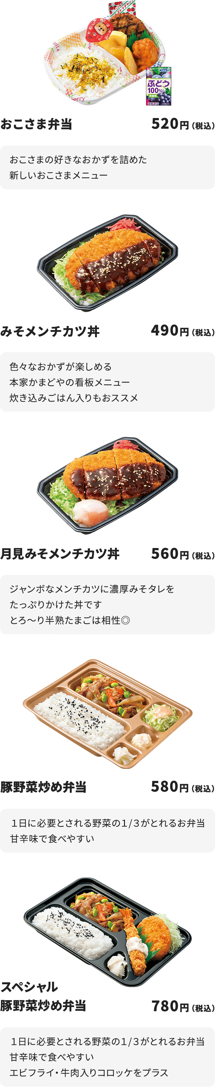 
おこさま弁当　520円
おこさまの好きなおかずを詰めた新しいおこさまメニュー

みそメンチカツ丼　490円
ジャンボなメンチカツに濃厚みそタレをたっぷりかけた丼です

月見みそメンチカツ丼　560円
ジャンボなメンチカツに濃厚みそタレをたっぷりかけた丼です
とろ～り半熟たまごは相性◎

豚野菜炒め弁当　580円
１日に必要とされる野菜の１/３がとれるお弁当
甘辛味で食べやすい

スペシャル豚野菜炒め弁当　780円
１日に必要とされる野菜の１/３がとれるお弁当
甘辛味で食べやすい
エビフライ・牛肉入りコロッケをプラス
