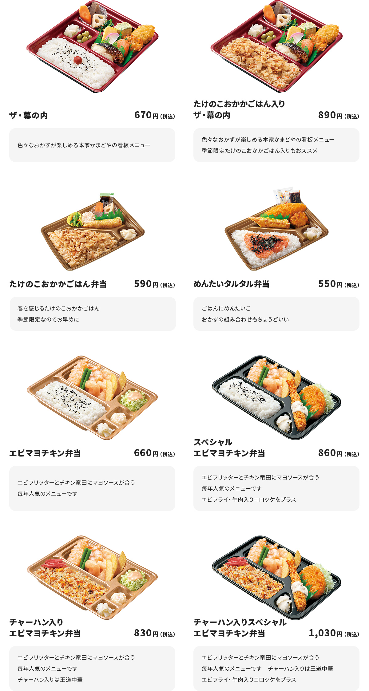 
ザ・幕の内　670円
色々なおかずが楽しめる本家かまどやの看板メニュー

たけのこおかかごはん入りザ・幕の内　890円
色々なおかずが楽しめる本家かまどやの看板メニュー
季節限定たけのこおかかごはん入りもおススメ

たけのこおかかごはん弁当　590円
春を感じるたけのこおかかごはん
季節限定なのでお早めに

めんたいタルタル弁当　550円
ごはんにめんたいこ
おかずの組み合わせもちょうどいい

エビマヨチキン弁当　660円
エビフリッターとチキン竜田にマヨソースが合う
毎年人気のメニューです

スペシャルエビマヨチキン弁当　860円
エビフリッターとチキン竜田にマヨソースが合う
毎年人気のメニューです
エビフライ・牛肉入りコロッケをプラス

チャーハン入りエビマヨチキン弁当　830円
エビフリッターとチキン竜田にマヨソースが合う
毎年人気のメニューです
チャーハン入りは王道中華

チャーハン入りスペシャルエビマヨチキン弁当　1,030円
エビフリッターとチキン竜田にマヨソースが合う
毎年人気のメニューです　チャーハン入りは王道中華
エビフライ・牛肉入りコロッケをプラス
