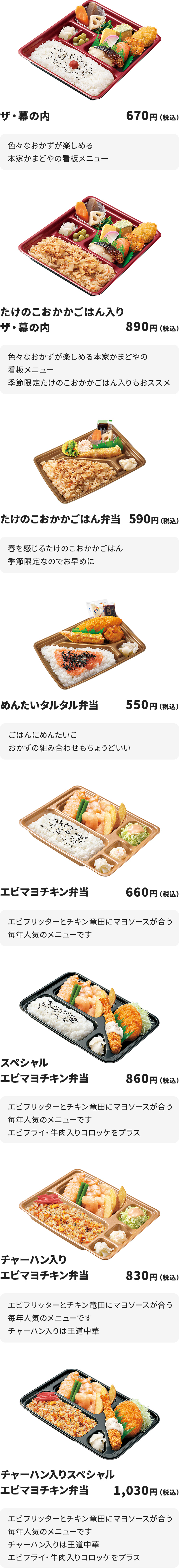 
ザ・幕の内　670円
色々なおかずが楽しめる本家かまどやの看板メニュー

たけのこおかかごはん入りザ・幕の内　890円
色々なおかずが楽しめる本家かまどやの看板メニュー
季節限定たけのこおかかごはん入りもおススメ

たけのこおかかごはん弁当　590円
春を感じるたけのこおかかごはん
季節限定なのでお早めに

めんたいタルタル弁当　550円
ごはんにめんたいこ
おかずの組み合わせもちょうどいい

エビマヨチキン弁当　660円
エビフリッターとチキン竜田にマヨソースが合う
毎年人気のメニューです

スペシャルエビマヨチキン弁当　860円
エビフリッターとチキン竜田にマヨソースが合う
毎年人気のメニューです
エビフライ・牛肉入りコロッケをプラス

チャーハン入りエビマヨチキン弁当　830円
エビフリッターとチキン竜田にマヨソースが合う
毎年人気のメニューです
チャーハン入りは王道中華

チャーハン入りスペシャルエビマヨチキン弁当　1,030円
エビフリッターとチキン竜田にマヨソースが合う
毎年人気のメニューです　チャーハン入りは王道中華
エビフライ・牛肉入りコロッケをプラス
